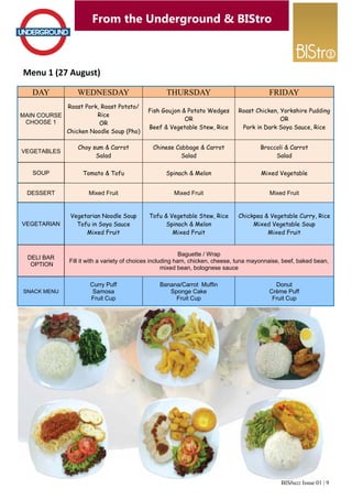 BISbuzz Issue 01 | 9 
From the Underground & BIStro 
Menu 1 (27 August) 
DAY WEDNESDAY THURSDAY FRIDAY 
MAIN COURSE 
CHOOSE 1 
Roast Pork, Roast Potato/ 
Rice 
OR 
Chicken Noodle Soup (Pho) 
Fish Goujon & Potato Wedges 
OR 
Beef & Vegetable Stew, Rice 
Roast Chicken, Yorkshire Pudding 
OR 
Pork in Dark Soya Sauce, Rice 
VEGETABLES Choy sum & Carrot 
Salad 
Chinese Cabbage & Carrot 
Salad 
Broccoli & Carrot 
Salad 
SOUP Tomato & Tofu Spinach & Melon Mixed Vegetable 
DESSERT Mixed Fruit Mixed Fruit Mixed Fruit 
VEGETARIAN 
Vegetarian Noodle Soup 
Tofu in Soya Sauce 
Mixed Fruit 
Tofu & Vegetable Stew, Rice 
Spinach & Melon 
Mixed Fruit 
Chickpea & Vegetable Curry, Rice 
Mixed Vegetable Soup 
Mixed Fruit 
DELI BAR 
OPTION 
Baguette / Wrap 
Fill it with a variety of choices including ham, chicken, cheese, tuna mayonnaise, beef, baked bean, 
mixed bean, bolognese sauce 
SNACK MENU 
Curry Puff 
Samosa 
Fruit Cup 
Banana/Carrot Muffin 
Sponge Cake 
Fruit Cup 
Donut 
Crème Puff 
Fruit Cup 
