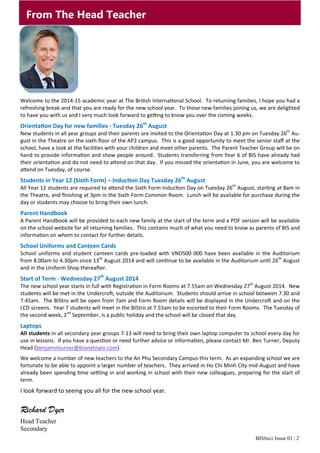 BISbuzz Issue 01 | 2
From The Head Teacher
Welcome to the 2014‐15 academic year at The Bri sh Interna onal School.  To returning families, I hope you had a 
refreshing break and that you are ready for the new school year.  To those new families joining us, we are delighted 
to have you with us and I very much look forward to ge ng to know you over the coming weeks. 
Orienta on Day for new families ‐ Tuesday 26th
August
New students in all year groups and their parents are invited to the Orienta on Day at 1.30 pm on Tuesday 26th
 Au‐
gust in the Theatre on the sixth ﬂoor of the AP2 campus.  This is a good opportunity to meet the senior staﬀ at the 
school, have a look at the facili es with your children and meet other parents.  The Parent Teacher Group will be on 
hand to provide informa on and show people around.  Students transferring from Year 6 of BIS have already had 
their orienta on and do not need to a end on that day.  If you missed the orienta on in June, you are welcome to 
a end on Tuesday, of course. 
Students in Year 12 (Sixth Form) – Induc on Day Tuesday 26th
August
All Year 12 students are required to a end the Sixth Form Induc on Day on Tuesday 26th
 August, star ng at 8am in 
the Theatre, and ﬁnishing at 3pm in the Sixth Form Common Room.  Lunch will be available for purchase during the 
day or students may choose to bring their own lunch. 
Parent Handbook
A Parent Handbook will be provided to each new family at the start of the term and a PDF version will be available 
on the school website for all returning families.  This contains much of what you need to know as parents of BIS and 
informa on on whom to contact for further details. 
School Uniforms and Canteen Cards
School uniforms and student canteen cards pre‐loaded with VND500 000 have been available in the Auditorium 
from 8.00am to 4.30pm since 13th
 August 2014 and will con nue to be available in the Auditorium un l 26th
 August 
and in the Uniform Shop therea er.   
Start of Term ‐ Wednesday 27th
August 2014
The new school year starts in full with Registra on in Form Rooms at 7.55am on Wednesday 27th
 August 2014.  New 
students will be met in the Undercro , outside the Auditorium.  Students should arrive in school between 7.30 and 
7.45am.  The BIStro will be open from 7am and Form Room details will be displayed in the Undercro  and on the 
LCD screens.  Year 7 students will meet in the BIStro at 7.55am to be escorted to their Form Rooms.  The Tuesday of 
the second week, 2nd
 September, is a public holiday and the school will be closed that day. 
Laptops
All students in all secondary year groups 7‐13 will need to bring their own laptop computer to school every day for 
use in lessons.  If you have a ques on or need further advice or informa on, please contact Mr. Ben Turner, Deputy 
Head (benjaminturner@bisvietnam.com). 
We welcome a number of new teachers to the An Phu Secondary Campus this term.  As an expanding school we are 
fortunate to be able to appoint a larger number of teachers.  They arrived in Ho Chi Minh City mid‐August and have 
already been spending  me se ling in and working in school with their new colleagues, preparing for the start of 
term. 
I look forward to seeing you all for the new school year. 
Richard Dyer
Head Teacher
Secondary
 