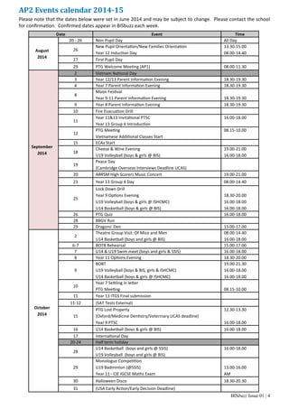 BISbuzz Issue 01 | 4
Date Event Time
August
2014
20 ‐ 26 Non‐Pupil Day All Day
26
New Pupil Orienta on/New Families Orienta on
Year 12 Induc on Day
13.30‐15.00
08.00‐14.40
27 First Pupil Day  
29 PTG Welcome Mee ng (AP1) 08.00‐11.30
September
2014
2 Vietnam Na onal Day  
3 Year 12/13 Parent Informa on Evening 18.30‐19.30
4 Year 7 Parent Informa on Evening 18.30‐19.30
8
Moon Fes val
Year 9‐11 Parent Informa on Evening
 
18.30‐19.30
9 Year 8 Parent Informa on Evening 18.30‐19.30
10 Fire Evacua on Drill  
11
Year 11&13 Invita onal PTSC
Year 13 Group 4 Introduc on
16.00‐18.00
 
12
PTG Mee ng
Vietnamese Addi onal Classes Start
08.15‐10.00
 
15 ECAs Start  
18
Cheese & Wine Evening
U19 Volleyball (boys & girls @ BIS)
19.00‐21.00
16.00‐18.00
19
Peace Day
(Cambridge Overseas Interviews Deadline UCAS)
 
20 ABRSM High Scorers Music Concert 19.00‐21.00
23 Year 13 Group 4 Day 08.00‐14.40
25
Lock Down Drill
Year 9 Op ons Evening
U19 Volleyball (boys & girls @ ISHCMC)
U14 Basketball (boys & girls @ BIS)
 
18.30‐20.00
16.00‐18.00
16.00‐18.00
26 PTG Quiz 16.00‐18.00
28 BBGV Run  
29 Dragons’ Den 15.00‐17.00
October
2014
2
Theatre Group Visit: Of Mice and Men
U14 Basketball (boys and girls @ BIS)
08.00‐14.40
16.00‐18.00
6‐7 BOTB Rehearsal 15.00‐17.00
7 U14 & U19 Swim meet (boys and girls & SSIS) 16.00‐18.00
8 Year 11 Op ons Evening 18.30‐20.00
9
BOBT
U19 Volleyball (boys & BIS, girls & ISHCMC)
U14 Basketball (boys & girls @ ISHCMC)
19.00‐21.30
16.00‐18.00
16.00‐18.00
10
Year 7 Se ling in le er
PTG Mee ng
 
08.15‐10.00
11 Year 13 ITGS Final submission  
11‐12 (SAT Tests External)  
15
PTG Lost Property
(Oxford/Medicine Den stry/Veterinary UCAS deadline)
Year 9 PTSC
12.30‐13.30
 
16.00‐18.00
16 U14 Basketball (boys & girls @ BIS) 16.00‐18.00
17 Interna onal Day  
20‐24 Half term holiday  
28
U14 Basketball  (boys and girls @ SSIS)
U19 Volleyball  (boys and girls @ BIS)
16.00‐18.00
 
29
Monologue Compe on
U19 Badminton (@SSIS)
Year 11 ‐ CIE IGCSE Maths Exam
 
13.00‐16.00
AM
30 Halloween Disco 18.30‐20.30
31 (USA Early Ac on/Early Decision Deadline)  
AP2	Events	calendar	2014‐15	
Please note that the dates below were set in June 2014 and may be subject to change.  Please contact the school 
for conﬁrma on.  Conﬁrmed dates appear in BISbuzz each week. 
 