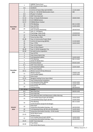 BISbuzz Issue 01 | 5
November
2014
1
ABRSM Theory Exam
BIS Invita onal Swim Meet
 
4‐8 SEOMUN  
4 U14 & U19 Swim Meet (@ ISHCMC) 15.30‐18.00
5 Year 11 ‐ CIE IGCSE Mathema cs Exam AM
6‐9 Phuket 7s Football  
8‐9 (SAT Tests External)  
11‐12 Year 12 Studio Performance 18.00‐19.00
12‐15 U15 FOBISIA Games  
13‐17 FOBISIA Music Fes val  
14 PTG Mee ng 08.15‐10.00
19 Year 10 PTSC 16.00‐18.00
20
Teachers Day
Year 12 Parent Workshop
 
18.30‐20.30
21
Year 11  Full Report
Psychology  Sleep Study
 
19.00‐00.00
22 Psychology  Sleep Study 00.00‐07.00
23 Terry Fox Run (TBC)  
24‐28 Year 12 Community Project Week  
25 U14 & U19 Swimming (@SSIS) 12.30‐18.00
26 Year 7 PTSC 16.00‐18.00
27 Year 13 Full Report  
28 Year 12 Short Report  
28‐30 Year 11 IGCSE Geography Trip  
29‐30 IA Gold Prac ce Expedi on  
December
2014
2 Year 8 PTSC  
3 Inter House Sports Day  
4 U19 Basketball (@BIS) 16.00‐18.00
5
PTG Mee ng
IGCSE PE Modera on
08.15‐10.00
 
6 Christmas Bazaar 09.40‐14.00
6‐7 (SAT Tests External)  
8 U19 Basketball (@BIS) 16.00‐18.00
9 PTG Lost Property  
10‐11 Winter Concert All Day Rehearsal  
11
Winter Concert
U14 Football (@BIS)
19.00‐21.00
16.00‐18.00
12 ECAs Finish  
12‐15 Bangkok Feeding Frenzy Swim Meet  
16 Year 8 Adver sing Compe on  
18
U19 Basketball (boys @RISS)
U14 Football (girls @BIS)
16.00‐18.00
16.00‐18.00
19
End of Term
Final Assembly
11.30
08.30‐09.30
22 ‐ 09 Jan Holiday  
January
2015
8‐9 Non‐Pupil Day 08.00‐16.00
12 First Pupil Day  
14 PTG Welcome Back and Newcomers Coﬀee Morning  
15
U14 Football (boys & girls @ ISHCMC)
U19 Basketball (boys & girls @ BIS) 
16.00‐18.00
16.00‐18.00
16
PTG Mee ng
(UCAS Deadline‐except Art & Design)
08.15‐10.00
 
19
ECAs Start
University Informa on Evening – UK
 
18.30‐20.00
20 U19 Basketball (boys @ SSIS, girls @ ISHCMC) 16.00‐18.00
21 University Informa on Evening – US & Canada 18.30‐20.00
21‐23
IGCSE Mock Exams
IB Mock Exams
 
22
U14 Football (boys & girls @ BIS)
University Informa on Evening – Asia
16.00‐18.00
18.30‐20.00
24‐25 (SAT Tests External)  
26‐30
Trips Week
IB & IGCSE Mock Exams 
 
 