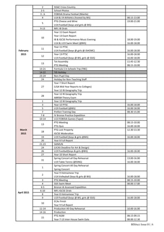 BISbuzz Issue 01 | 6
February
2015
2 SISAC Cross Country  
2‐5 School Photos  
3 ‐ 6 FOBISIA Drama Fes val (Manila)  
4 U14 & 19 Athle cs (hosted by BIS) 08.15‐13.00
5
PTG Cheese and Wine
U14 Football (boys and girls @ BIS)
19.00‐21.00
 
9‐13 MFL IB Orals  
10
Year 11 Exam Report
Year 13 Exam Report
IB & IGCSE Performance Music Evening
U14 & U19 Swim Meet (@BIS)
 
 
18.00‐19.00
16.00‐18.00
11
Year 11 PTSC
U14 Football (boys @ girls @ ISHCMC)
 
16.00‐18.00
12
Year 13 PTSC
U14 Football (boys @ BIS, girls @ SSIS)
16.00‐18.00
16.00‐18.00
13
Tet Assembly
PTG Mee ng
11.45‐12.30
08.15‐10.00
13‐21 Formula 1 in Schools Trip (TBC)  
14‐22 Tết Holiday  
23‐24 Non‐Pupil Day  
24 Holiday for Non‐Teaching Staﬀ  
27
Year 7 Short Report
(USA Mid‐Year Reports to Colleges)
Year 12 IB Geography Trip
 
28
Year 12 IB Geography Trip
ABRSM Theory Exam
 
March
2015
1 Year 12 IB Geography Trip  
3 Year 12 PTSC 16.00‐18.00
5 U19 Football (@BIS) 16.00‐18.00
7 Prefect Training Day 08.30‐15.00
7‐8 IV Bronze Prac ce Expedi on  
10‐14 U13 FOBISIA Games (Tapei)  
13
PTG Mee ng
PTG Quiz
08.15‐10.00
16.00‐18.00
18
PTG Lost Property
IGCSE Modera on
12.30‐13.30
 
19 U19 Football (boys & girls @BIS) 16.00‐18.00
20 Year 8 Full Report  
21‐23 SAIMUN  
24 (UCAS Deadline for Art & Design)  
26 U19 Football(boys & girls @BIS) 16.00‐18.00
27 Year 10 Short Report  
31
Spring Concert all Day Rehearsal
U19 Table Tennis (@SING)
13.00‐16.00
16.00‐18.00
April 2015
1
Spring Concert All Day Rehearsal
Spring Concert 
 
2
Year 9 Vietnamese Trip
U14 Volleyball (boys & girls @ BIS)
 
16.00‐18.00
3 PTG Mee ng 08.15‐10.00
4 SSIS Swim Meet 08.00‐17.00
4‐5 Bronze IA Assessed Expedi on  
6‐10 MFL IGCSE Orals  
8 Year 8 Vietnamese Trip  
9 U19 Football (boys @ BIS, girls @ SSIS) 16.00‐18.00
10
ECAs Finish
Year 9 Full Report
 
11‐14 Produc on All‐Day Rehearsal 10.00‐16.00
14‐16 Produc on  
15
PTG AGM
Year 7‐13 Inter‐House Swim Gala
08.15‐09.15
08.00‐12.30
 