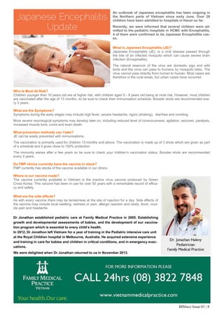 BISbuzz Issue 01 | 8
An outbreak of Japanese encephalitis has been ongoing in
the Northern parts of Vietnam since early June. Over 28
children have been admitted to hospitals in Hanoi so far.
Recently, we were informed that several children were ad-
mitted to the pediatric hospitals in HCMC with Encephalitis,
4 of them were confirmed to be Japanese Encephalitis cas-
es.  
 
What is Japanese Encephalitis (JE)?
Japanese Encephalitis (JE), is a viral disease passed through
the bite of an infected mosquito which can cause severe brain
infection (Encephalitis).
The natural reservoir of the virus are domestic pigs and wild
birds and the virus can pass to humans by mosquito bites. The
virus cannot pass directly from human to human. Most cases are
therefore in the rural areas, but urban cases have occurred.
Who Is Most At Risk?
Children younger than 10 years old are at higher risk, with children aged 5 - 9 years old being at most risk. However, most children
are vaccinated after the age of 13 months, so be sure to check their immunisation schedule. Booster shots are recommended eve-
ry 3 years.
What are the Symptoms?
Symptoms during the early stages may include high fever, severe headache, rigors (shaking), diarrhea and vomiting.
More severe neurological symptoms may develop later on, including reduced level of consciousness, agitation, seizures, paralysis,
increased muscle tone, coma and even death.
What prevention methods can I take?
JE can be easily prevented with immunisations.
The vaccination is primarily used for children 13 months and above. The vaccination is made up of 3 shots which are given as part
of a schedule and it gives close to 100% protection.
The immunity wanes after a few years so be sure to check your children’s vaccination status. Booster shots are recommended
every 3 years.
Do FMP clinics currently have the vaccine in stock?
FMP currently has stocks of the vaccine available in our clinics.
Where is our vaccine made?
The vaccine currently available in Vietnam is the inactive virus vaccine produced by Green
Cross Korea. This vaccine has been in use for over 50 years with a remarkable record of effica-
cy and safety.
What are the side effects?
As with every vaccine there may be tenderness at the site of injection for a day. Side effects of
the vaccine may include local swelling, redness or pain, allergic reaction and rarely, fever, mus-
cle pain and headache.  
 
Dr Jonathan established pediatric care at Family Medical Practice in 2005. Establishing
growth and developmental assessments of babies, and the development of our vaccina-
tion program which is essential to every child’s health.
In 2012, Dr Jonathon left Vietnam for a year of training in the Pediatric intensive care unit
at the Royal Children hospital in Melbourne, Australia. He acquired extensive experience
and training in care for babies and children in critical conditions, and in emergency evac-
uations.
We were delighted when Dr Jonathan returned to us in November 2013.
 