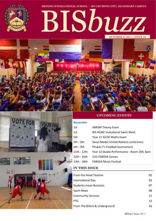 BISbuzz Issue 10 | 1
BRITISH INTERNATIONAL SCHOOL - HO CHI MINH CITY| SECONDARY CAMPUS
OCTOBER 31 2014 | ISSUE 10
IN THIS ISSUE
From the Head Teacher          02 
Interna onal Day            03 
Students mean Business          07 
Sport News              08 
Community Services            11 
PTG                13 
From The BIStro & Underground        16 
November 
1st    ABRSM Theory Exam 
1st    BIS HCMC Invita onal Swim Meet  
5th    Year 11 IGCSE Maths Exam 
5th ‐ 9th   Seoul Model United Na ons conference  
6th ‐ 9th  Phuket 7's Football tournament  
11th ‐ 12th   Year 12 Studio Performance ‐ Room 209, 6pm 
12th ‐ 16th  U15 FOBISIA Games  
13th ‐ 18th   FOBISIA Music Fes val  
UPCOMING EVENTS
 