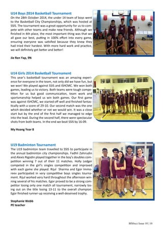 BISbuzz Issue 10 | 10
U14 Boys 2014 Basketball Tournament 
On the 28th October 2014, the under 14 team of boys went 
to the Basketball City Championships, which was hosted at 
SSIS. The tournament was a great opportunity for us to com‐
pete with other teams and make new friends. Although we 
ﬁnished in 4th place, the most important thing was that we 
all  gave  our  best,  pu ng  in  100%  eﬀort  into  every  game, 
ensuring  everyone  was  sa sﬁed  because  they  knew  they 
had tried their hardest. With more hard work and prac ce, 
we will deﬁnitely get be er and be er! 
 
Jie Ren Yap, 9N 
 
 
 
U14 Girls 2014 Basketball Tournament 
This  year’s  basketball  tournament  was  an  amazing  experi‐
ence for everyone in the team, not only did we have fun, but 
we won! We played against SSIS and ISHCMC. We won both 
games, leading us to victory. Both teams were tough compe‐
on  for  us  but  good  communica on,  team  work  and 
sportsmanship  helped  us  win  both  games.  Our  ﬁrst  game 
was against ISHCMC, we started oﬀ well and ﬁnished fantas‐
cally with a score of 29‐10. Our second match was the one 
which decided whether or not we would win. It was a close 
start but by the end of the ﬁrst half we managed to edge 
into the lead. During the second half, there were spectacular 
shots from both teams. In the end we beat SSIS by 16‐09. 
 
My Hoang Year 8 
 
 
 
U19 Badminton Tournament 
The U19 badminton team travelled to SSIS to par cipate in 
the annual badminton city championships. Fadhli Zahirudin 
and Alexis Rigodin played together in the boy’s doubles com‐
pe on  winning  7  out  of  their  11  matches.  Holly  Ledger 
competed  in  the  girl’s  singles  compe on  and  improved 
with each game she played. Rijul  Sharma and Egor Immo‐
reev  par cipated  in  very  compe ve  boys  singles  tourna‐
ment. Rijul worked very hard throughout the a ernoon win‐
ning several of his matches. Egor proved to be a strong com‐
pe tor losing only one match all tournament, narrowly los‐
ing  out  on  the  tle  losing  13‐11  to  the  overall  champion. 
Egor ﬁnished runner‐up receiving a well‐deserved trophy.  
 
Stephanie Webb  
PE teacher 
 
 
 