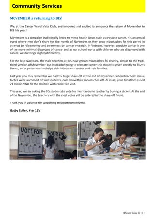 BISbuzz Issue 10 | 11
Community Services
MOVEMBER	is	returning	to	BIS!	
 
We, at the Cancer Ward Visits Club, are honoured and excited to announce the return of Movember to 
BIS this year!  
 
Movember is a campaign tradi onally linked to men’s health issues such as prostate cancer. It’s an annual 
event where men don’t shave for the month of November or they grow moustaches for this period in 
a empt to raise money and awareness for cancer research. In Vietnam, however, prostate cancer is one 
of the more minimal diagnoses of cancer and as our school works with children who are diagnosed with 
cancer, we do things slightly diﬀerently. 
 
For the last two years, the male teachers at BIS have grown moustaches for charity, similar to the tradi‐
onal version of Movember, but instead of going to prostate cancer this money is given directly to Thuy’s 
Dream, an organisa on that helps aid children with cancer and their families.  
 
Last year you may remember we had the huge shave‐oﬀ at the end of November, where teachers’ mous‐
taches were auc oned oﬀ and students could shave their moustaches oﬀ. All in all, your dona ons raised 
21 million VND for the children with cancer we visit. 
 
This year, we are asking the BIS students to vote for their favourite teacher by buying a s cker. At the end 
of the November, the teachers with the most votes will be entered in the shave oﬀ ﬁnale.   
 
Thank you in advance for suppor ng this worthwhile event. 
 
Gabby Cullen, Year 12V 
 
