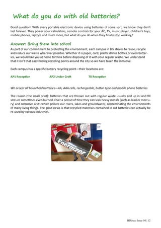 BISbuzz Issue 10 | 12
What do you do with old batteries?
 
Good ques on! With every portable electronic device using ba eries of some sort, we know they don’t 
last forever. They power your calculators, remote controls for your AC, TV, music player, children's toys, 
mobile phones, laptops and much more, but what do you do when they ﬁnally stop working?  
 
Answer: Bring them into school
As part of our commitment to protec ng the environment, each campus in BIS strives to reuse, recycle 
and reduce our waste wherever possible. Whether it is paper, card, plas c drinks bo les or even ba er‐
ies, we would like you at home to think before disposing of it with your regular waste. We understand 
that it isn’t that easy ﬁnding recycling points around the city so we have taken the ini a ve. 
 
Each campus has a speciﬁc ba ery recycling point—their loca ons are: 
 
AP1 Recep on     AP2 Under Cro      TX Recep on 
 
 
We accept all household ba eries—AA, AAA cells, rechargeable, bu on type and mobile phone ba eries   
         
The reason (the small print): Ba eries that are thrown out with regular waste usually end up in land ﬁll 
sites or some mes even burned. Over a period of  me they can leak heavy metals (such as lead or mercu‐
ry) and corrosive acids which pollute our rivers, lakes and groundwater, contamina ng the environments 
of many living things. The good news is that recycled materials contained in old ba eries can actually be 
re‐used by various industries. 
 
 
