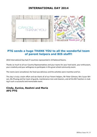 BISbuzz Issue 10 | 13
INTERNATIONAL DAY 2014
PTG sends a huge THANK YOU to all the wonderful team
of parent helpers and BIS staff!!
2014 Interna onal Day had 27 countries represented in 24 Na onal Rooms.   
 
Thanks so much to all our Country Representa ves and your teams for your hard work, your enthusiasm, 
your crea vity and your willingness to par cipate in this great school community event.  
 
The rooms were sensa onal, the food was delicious and the ac vi es were inven ve and fun.   
 
This day is truly a team eﬀort and we thank all of our Parent Helpers, Mr Peter Gilmore, Mrs Susan Wil‐
son, Ms Phuong and her team of guards, maintenance men and cleaners, and all the BIS Teachers in mak‐
ing it such a successful and memorable event. 
Cindy, Eunice, Reshmi and Maria
AP2 PTG
 