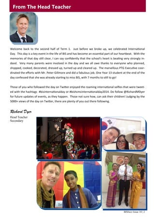 BISbuzz Issue 10 | 2
From The Head Teacher
Welcome  back  to  the  second  half  of  Term  1.    Just  before  we  broke  up,  we  celebrated  Interna onal 
Day.  This day is a key event in the life of BIS and has become an essen al part of our heartbeat.  With the 
memories of that day s ll clear, I can say conﬁdently that the school's heart is bea ng very strongly in‐
deed.  Very many parents were involved in the day and we all owe thanks to everyone who planned, 
shopped, cooked, decorated, dressed up, turned up and cleared up.  The marvellous PTG Execu ve coor‐
dinated the eﬀorts with Mr. Peter Gillmore and did a fabulous job. One Year 13 student at the end of the 
day confessed that she was already star ng to miss BIS, with 7 months to s ll to go! 
 
Those of you who followed the day on Twi er enjoyed the roaming interna onal selﬁes that were tweet‐
ed with the hashtags  #bisinterna onalday or #bishcmcinterna onalday2014. Do follow @RichardMDyer 
for future updates of events, as they happen.  Those not sure how, can ask their children! Judging by the 
5000+ views of the day on Twi er, there are plenty of you out there following. 
Richard Dyer
Head Teacher
Secondary 
 