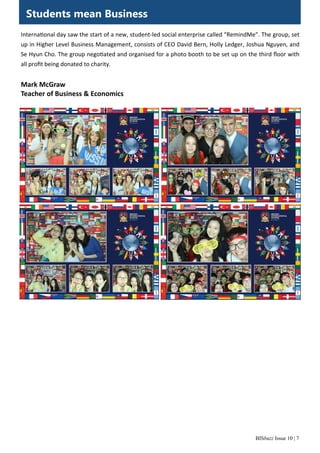BISbuzz Issue 10 | 7
Interna onal day saw the start of a new, student‐led social enterprise called “RemindMe”. The group, set 
up in Higher Level Business Management, consists of CEO David Bern, Holly Ledger, Joshua Nguyen, and 
Se Hyun Cho. The group nego ated and organised for a photo booth to be set up on the third ﬂoor with 
all proﬁt being donated to charity. 
 
Mark McGraw 
Teacher of Business & Economics 
Students mean Business
 