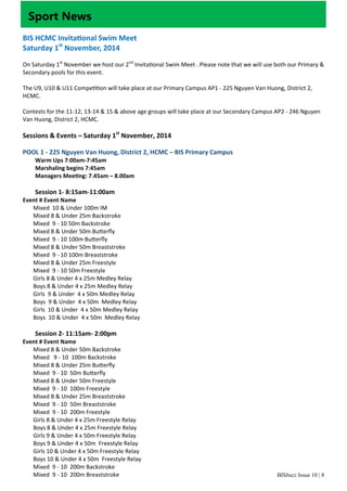 BISbuzz Issue 10 | 8
Sport News
BIS HCMC Invita onal Swim Meet 
Saturday 1st
 November, 2014 
 
On Saturday 1st
 November we host our 2nd
 Invita onal Swim Meet . Please note that we will use both our Primary & 
Secondary pools for this event. 
 
The U9, U10 & U11 Compe on will take place at our Primary Campus AP1 ‐ 225 Nguyen Van Huong, District 2, 
HCMC. 
 
Contests for the 11‐12, 13‐14 & 15 & above age groups will take place at our Secondary Campus AP2 ‐ 246 Nguyen 
Van Huong, District 2, HCMC. 
 
Sessions & Events – Saturday 1st
 November, 2014  
 
POOL 1 ‐ 225 Nguyen Van Huong, District 2, HCMC – BIS Primary Campus 
Warm Ups 7:00am‐7:45am   
Marshaling begins 7:45am 
Managers Mee ng: 7.45am – 8.00am 
 
Session 1‐ 8:15am‐11:00am 
Event # Event Name 
Mixed  10 & Under 100m IM 
Mixed 8 & Under 25m Backstroke 
Mixed  9 ‐ 10 50m Backstroke 
Mixed 8 & Under 50m Bu erﬂy 
Mixed  9 ‐ 10 100m Bu erﬂy 
Mixed 8 & Under 50m Breaststroke 
Mixed  9 ‐ 10 100m Breaststroke 
Mixed 8 & Under 25m Freestyle 
Mixed  9 ‐ 10 50m Freestyle 
Girls 8 & Under 4 x 25m Medley Relay 
Boys 8 & Under 4 x 25m Medley Relay 
Girls  9 & Under  4 x 50m Medley Relay 
Boys  9 & Under  4 x 50m  Medley Relay 
Girls  10 & Under  4 x 50m Medley Relay 
Boys  10 & Under  4 x 50m  Medley Relay 
 
Session 2‐ 11:15am‐ 2:00pm 
Event # Event Name 
Mixed 8 & Under 50m Backstroke 
Mixed   9 ‐ 10  100m Backstroke 
Mixed 8 & Under 25m Bu erﬂy 
Mixed  9 ‐ 10  50m Bu erﬂy  
Mixed 8 & Under 50m Freestyle 
Mixed  9 ‐ 10  100m Freestyle 
Mixed 8 & Under 25m Breaststroke 
Mixed  9 ‐ 10  50m Breaststroke 
Mixed  9 ‐ 10  200m Freestyle 
Girls 8 & Under 4 x 25m Freestyle Relay 
Boys 8 & Under 4 x 25m Freestyle Relay 
Girls 9 & Under 4 x 50m Freestyle Relay 
Boys 9 & Under 4 x 50m  Freestyle Relay 
Girls 10 & Under 4 x 50m Freestyle Relay 
Boys 10 & Under 4 x 50m  Freestyle Relay 
Mixed  9 ‐ 10  200m Backstroke 
Mixed  9 ‐ 10  200m Breaststroke 
 