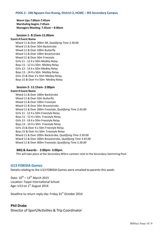 BISbuzz Issue 10 | 9
POOL 2 ‐ 246 Nguyen Van Huong, District 2, HCMC – BIS Secondary Campus 
 
Warm Ups 7:00am‐7:45am   
Marshaling begins 7:45am 
Managers Mee ng: 7.45am – 8.00am 
 
Session 1‐ 8:15am‐11:00am 
Event # Event Name 
Mixed 11 & Over 200m IM, Qualifying Time 3.30.00 
Mixed 11 & Over 50m Backstroke 
Mixed 11 & Over 100m Bu erﬂy 
Mixed 11 & Over 100m Breaststroke 
Mixed 11 & Over 50m Freestyle 
Girls 11 ‐ 12 4 x 50m Medley Relay 
Boys 11 ‐ 12 4 x 50m  Medley Relay 
Girls 13 ‐ 14 4 x 50m Medley Relay 
Boys 13 ‐ 14 4 x 50m  Medley Relay 
Girls 15 & Over 4 x 50m Medley Relay 
Boys 15 & Over 4 x 50m  Medley Relay 
 
Session 2‐ 11:15am‐ 2:00pm 
Event # Event Name 
Mixed 11 & Over 100m Backstroke 
Mixed 11 & Over 50m Bu erﬂy  
Mixed 11 & Over 100m Freestyle 
Mixed 11 & Over 50m Breaststroke 
Mixed 11 & Over 200m Freestyle, Qualifying Time 2.45.00 
Girls 11 ‐ 12 4 x 50m Freestyle Relay 
Boys 11 ‐ 12 4 x 50m  Freestyle Relay 
Girls 13 ‐ 14 4 x 50m Freestyle Relay 
Boys 13 ‐ 14 4 x 50m  Freestyle Relay 
Girls 15 & Over 4 x 50m Freestyle Relay 
Boys 15 & Over 4 x 50m  Freestyle Relay 
Mixed 11 & Over 200m Backstroke, Qualifying Time 3.30.00 
Mixed 11 & Over 200m Breaststroke, Qualifying Time 3.45.00 
Mixed 11 & Over 400m Freestyle, Qualifying Time 5.30.00 
 
BBQ & Awards ‐  2:00pm‐ 3:00pm.  
     This will take place at the Secondary BIStro canteen next to the Secondary Swimming Pool. 
 
 
U13 FOBISIA Games 
Details rela ng to the U13 FOBISIA Games were emailed to parents this week: 
 
Date: 10th
 – 14th
 March 2015 
Loca on: Taipei Interna onal School 
Age: U13 on 1st
 August 2014 
 
Deadline to return reply slip: Friday 31st
 October 2014 
 
 
Phil Drake 
Director of Sport/Ac vi es & Trip Coordinator 
 