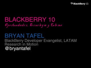 BLACKBERRY 10
O p o rtunid a d e s , Te c no lo g ía y Ento rno

BRYAN TAFEL
BlackBerry Developer Evangelist, LATAM
Research in Motion
@bryantafel
 