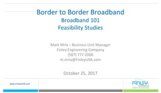 www.FinleyUSA.com
Border to Border Broadband
Broadband 101
Feasibility Studies
Mark Mrla – Business Unit Manager
Finley Engineering Company
(507) 777-2000
m.mrla@FinleyUSA.com
October 25, 2017
 