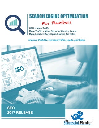 I	
	
SEO
2017 RELEASE
SEARCH ENGINE OPTIMIZATION
SEO = More Traffic
More Traffic = More Opportunities for Leads
More Leads = More Opportunities for Sales
	
Improve Visibility. Increase Traffic, Leads, and Sales.
	
For Plumbers
 
