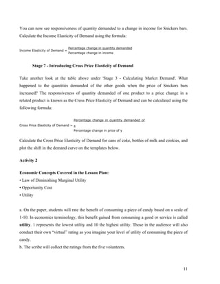 You can now see responsiveness of quantity demanded to a change in income for Snickers bars.
Calculate the Income Elasticity of Demand using the formula:

                                Percentage change in quantity demanded
Income Elasticity of Demand =
                                Percentage change in income



         Stage 7 - Introducing Cross Price Elasticity of Demand

Take another look at the table above under 'Stage 3 - Calculating Market Demand'. What
happened to the quantities demanded of the other goods when the price of Snickers bars
increased? The responsiveness of quantity demanded of one product to a price change in a
related product is known as the Cross Price Elasticity of Demand and can be calculated using the
following formula:

                                   Percentage change in quantity demanded of
Cross Price Elasticity of Demand = x
                                   Percentage change in price of y


Calculate the Cross Price Elasticity of Demand for cans of coke, bottles of milk and cookies, and
plot the shift in the demand curve on the templates below.

Activity 2

Economic Concepts Covered in the Lesson Plan:
• Law of Diminishing Marginal Utility
• Opportunity Cost
• Utility


a. On the paper, students will rate the benefit of consuming a piece of candy based on a scale of
1-10. In economics terminology, this benefit gained from consuming a good or service is called
utility. 1 represents the lowest utility and 10 the highest utility. Those in the audience will also
conduct their own “virtual” rating as you imagine your level of utility of consuming the piece of
candy.
b. The scribe will collect the ratings from the five volunteers.




                                                                                                 11
 