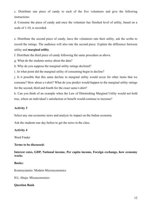 c. Distribute one piece of candy to each of the five volunteers and give the following
instructions:
d. Consume the piece of candy and once the volunteer has finished level of utility, based on a
scale of 1-10, is recorded.


e. Distribute the second piece of candy, have the volunteers rate their utility, ask the scribe to
record the ratings. The audience will also rate the second piece. Explain the difference between
utility and marginal utility.
f. Distribute the third piece of candy following the same procedure as above.
g. What do the students notice about the data?
h. Why do you suppose the marginal utility ratings declined?
i. At what point did the marginal utility of consuming begin to decline?
j. Is it possible that this same decline in marginal utility would occur for other items that we
consume? How about a t-shirt? What do you predict would happen to the marginal utility ratings
for the second, third and fourth for the exact same t-shirt?
k. Can you think of an example when the Law of Diminishing Marginal Utility would not hold
true, where an individual’s satisfaction or benefit would continue to increase?

Activity 3

Select any one economic news and analyze its impact on the Indian economy.

Ask the students one day before to get the news in the class.

Activity 4

Word Finder

Terms to be discussed:

Interest rates, GDP, National income, Per capita income, Foreign exchange, how economy
works

Books:

Koutsoyiannis: Modern Microeconomics

H.L Ahuja: Micoeconomics

Question Bank



                                                                                               12
 
