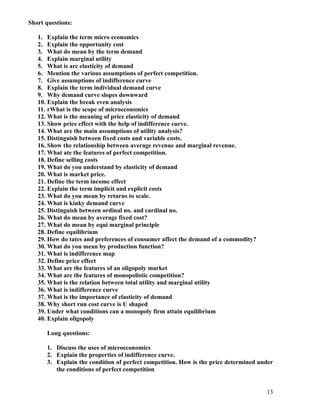 Short questions:

   1. Explain the term micro economics
   2. Explain the opportunity cost
   3. What do mean by the term demand
   4. Explain marginal utility
   5. What is arc elasticity of demand
   6. Mention the various assumptions of perfect competition.
   7. Give assumptions of indifference curve
   8. Explain the term individual demand curve
   9. Why demand curve slopes downward
   10. Explain the break even analysis
   11. rWhat is the scope of microeconomics
   12. What is the meaning of price elasticity of demand
   13. Show price effect with the help of indifference curve.
   14. What are the main assumptions of utility analysis?
   15. Distinguish between fixed costs and variable costs.
   16. Show the relationship between average revenue and marginal revenue.
   17. What ate the features of perfect competition.
   18. Define selling costs
   19. What do you understand by elasticity of demand
   20. What is market price.
   21. Define the term income effect
   22. Explain the term implicit and explicit costs
   23. What do you mean by returns to scale.
   24. What is kinky demand curve
   25. Distinguish between ordinal no. and cardinal no.
   26. What do mean by average fixed cost?
   27. What do mean by equi marginal principle
   28. Define equilibrium
   29. How do tates and preferences of consumer affect the demand of a commodity?
   30. What do you mean by production function?
   31. What is indifference map
   32. Define price effect
   33. What are the features of an oligopoly market
   34. What are the features of monopolistic competition?
   35. What is the relation between total utility and marginal utility
   36. What is indifference curve
   37. What is the importance of elasticity of demand
   38. Why short run cost curve is U shaped
   39. Under what conditions can a monopoly firm attain equilibrium
   40. Explain oligopoly

      Long questions:

      1. Discuss the uses of microeconomics
      2. Explain the properties of indifference curve.
      3. Explain the condition of perfect competition. How is the price determined under
         the conditions of perfect competition


                                                                                     13
 