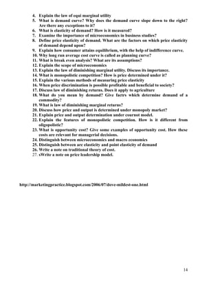 4. Explain the law of equi marginal utility
      5. What is demand curve? Why does the demand curve slope down to the right?
          Are there any exceptions to it?
      6. What is elasticity of demand? How is it measured?
      7. Examine the importance of microeconomics in business studies?
      8. Define price elasticity of demand. What are the factors on which price elasticity
          of demand depend upon?
      9. Explain how consumer attains equilibrium, with the help of indifference curve.
      10. Why long run average cost curve is called as planning curve?
      11. What is break even analysis? What are its assumptions?
      12. Explain the scope of microeconomics
      13. Explain the law of diminishing marginal utility. Discuss its importance.
      14. What is monopolistic competition? How is price determined under it?
      15. Explain the various methods of measuring price elasticity
      16. When price discrimination is possible profitable and beneficial to society?
      17. Discuss law of diminishing returns. Does it apply to agriculture
      18. What do you mean by demand? Give factrs which determine demand of a
          commodity?
      19. What is law of diminishing marginal returns?
      20. Discuss how price and output is determined under monopoly market?
      21. Explain price and output determination under cournot model.
      22. Explain the features of monopolistic competition. How is it different from
          oligopolistic?
      23. What is opportunity cost? Give some examples of opportunity cost. How these
          costs are relevant for managerial decisions.
      24. Distinguish between microeconomics and macro economics
      25. Distinguish between arc elasticity and point elasticity of demand
      26. Write a note on traditional theory of cost.
      27. sWrite a note on price leadership model.




http://marketingpractice.blogspot.com/2006/07/dove-mildest-one.html




                                                                                       14
 