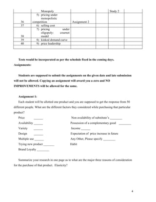 Monopoly                                                   Study 2
                 5) pricing under
                     monopolistic
     36        competition                  Assignment 2
     37          6) selling cost
                 7) pricing           under
                     oligopoly:     cournot
     38              model
     39          8) kinked demand curve
     40          9) price leadership




   Tests would be incorporated as per the schedule fixed in the coming days.
Assignments:


   Students are supposed to submit the assignments on the given date and late submission
will not be allowed. Copying an assignment will award you a zero and NO
IMPROVEMENTS will be allowed for the same.


   Assignment 1:
   Each student will be allotted one product and you are supposed to get the response from 50
different people. What are the different factors they considered while purchasing that particular
product?
   Price        ______                          Non availability of substitute’s ________
   Availability ______                          Possession of a complementary good        ________
   Variety      ______                          Income ______
   Design       ______                          Expectation of price increase in future
   Multiple use ______                          Any Other, Please specify ________
   Trying new product _______                   Habit
   Brand Loyalty ________


   Summarize your research in one page as to what are the major three reasons of consideration
for the purchase of that product. Elasticity?




                                                                                                     4
 