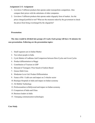 Assignment 2: E- Assignment
   1. List down 5 different products that operate under monopolistic competition. Also
       compare their prices with the substitutes of other companies.
   2. List down 5 different products that operate under oligopoly form of market. Are the
       prices charged justified or not? What are the measures taken by the government to check
       the prices from being overcharged by the oligopolist?




   Presentation:


   The class would be divided into groups of 4 each. Each group will have 16 minutes for
case presentation. Following are the presentation topics:




   1. Small segment cars in Indian Market
   2. Ten richest people in India
   3. Cycle Market of Ludhiana And Comparison between Hero Cycles and Avon Cycles
   4. Product differentiation in Maggi
   5. Contribution of Tourism in GDP
   6. Demand of Teenagers: Price based or Fashion Based
   7. Greece Debt Crisis
   8. Hindustan Lever Ltd: Product Differentiation
   9. Future of Rs 1 Lakh cars and impact on 2 wheeler sector
   10. Boutique Hospitals in India and impact on Indian economy
   11. 3G Mobile Technology
   12. Professionalism in Bollywood and impact on Indian economy
   13. Comparison of India and China
   14. Business leaders in India
   15. Emerging communication technologies




Case Study




                                                                                                 5
 