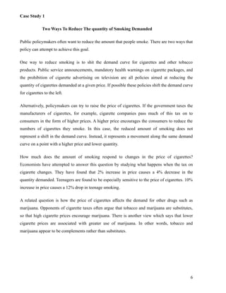 Case Study 1

              Two Ways To Reduce The quantity of Smoking Demanded

Public policymakers often want to reduce the amount that people smoke. There are two ways that
policy can attempt to achieve this goal.

One way to reduce smoking is to shit the demand curve for cigarettes and other tobacco
products. Public service announcements, mandatory health warnings on cigarette packages, and
the prohibition of cigarette advertising on television are all policies aimed at reducing the
quantity of cigarettes demanded at a given price. If possible these policies shift the demand curve
for cigarettes to the left.

Alternatively, policymakers can try to raise the price of cigarettes. If the government taxes the
manufacturers of cigarettes, for example, cigarette companies pass much of this tax on to
consumers in the form of higher prices. A higher price encourages the consumers to reduce the
numbers of cigarettes they smoke. In this case, the reduced amount of smoking does not
represent a shift in the demand curve. Instead, it represents a movement along the same demand
curve on a point with a higher price and lower quantity.

How much does the amount of smoking respond to changes in the price of cigarettes?
Economists have attempted to answer this question by studying what happens when the tax on
cigarette changes. They have found that 2% increase in price causes a 4% decrease in the
quantity demanded. Teenagers are found to be especially sensitive to the price of cigarettes. 10%
increase in price causes a 12% drop in teenage smoking.

A related question is how the price of cigarettes affects the demand for other drugs such as
marijuana. Opponents of cigarette taxes often argue that tobacco and marijuana are substitutes,
so that high cigarette prices encourage marijuana. There is another view which says that lower
cigarette prices are associated with greater use of marijuana. In other words, tobacco and
marijuana appear to be complements rather than substitutes.




                                                                                                 6
 