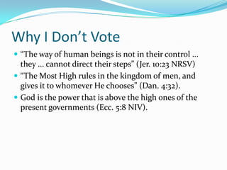 Why I Don’t Vote
 “The way of human beings is not in their control ...
  they ... cannot direct their steps” (Jer. 10:23 NRSV)
 “The Most High rules in the kingdom of men, and
  gives it to whomever He chooses” (Dan. 4:32).
 God is the power that is above the high ones of the
  present governments (Ecc. 5:8 NIV).
 