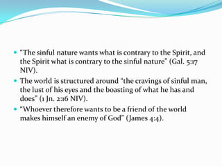  “The sinful nature wants what is contrary to the Spirit, and
  the Spirit what is contrary to the sinful nature” (Gal. 5:17
  NIV).
 The world is structured around “the cravings of sinful man,
  the lust of his eyes and the boasting of what he has and
  does” (1 Jn. 2:16 NIV).
 “Whoever therefore wants to be a friend of the world
  makes himself an enemy of God” (James 4:4).
 