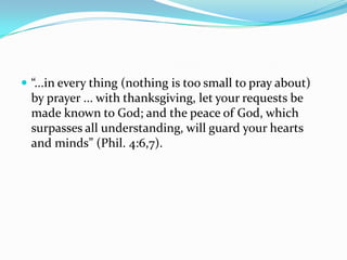  “...in every thing (nothing is too small to pray about)
  by prayer ... with thanksgiving, let your requests be
  made known to God; and the peace of God, which
  surpasses all understanding, will guard your hearts
  and minds” (Phil. 4:6,7).
 
