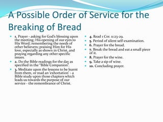 A Possible Order of Service for the
Breaking of Bread
 1. Prayer - asking for God’s blessing upon    4. Read 1 Cor. 11:23-29.
  the meeting; His opening of our eyes to       5. Period of silent self-examination.
  His Word; remembering the needs of            6. Prayer for the bread.
  other believers; praising Him for His
  love, especially as shown in Christ, and      7. Break the bread and eat a small piece
  praying regarding any other specific           of it.
  issues.                                       8. Prayer for the wine.
 2. Do the Bible readings for the day as       9. Take a sip of wine.
  specified in the “Bible Companion”.           10. Concluding prayer.
 3. Meditate upon the lessons to be learnt
  from them, or read an ‘exhortation’ - a
  Bible study upon those chapters which
  leads us towards the purpose of our
  service - the remembrance of Christ.
 