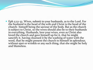  Eph 5:22-33 Wives, submit to your husbands, as to the Lord. For
  the husband is the head of the wife and Christ is the head of the
  church- himself being the saviour of the body. But as the church
  is subject to Christ, so the wives should also be to their husbands
  in everything. Husbands, love your wives, even as Christ also
  loved the church and gave himself up for it, that he might
  sanctify it, having cleansed it by the washing of water with the
  word, that he might present the church to himself in splendour,
  without spot or wrinkle or any such thing, that she might be holy
  and blameless.
 