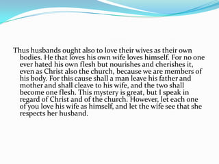 Thus husbands ought also to love their wives as their own
 bodies. He that loves his own wife loves himself. For no one
 ever hated his own flesh but nourishes and cherishes it,
 even as Christ also the church, because we are members of
 his body. For this cause shall a man leave his father and
 mother and shall cleave to his wife, and the two shall
 become one flesh. This mystery is great, but I speak in
 regard of Christ and of the church. However, let each one
 of you love his wife as himself, and let the wife see that she
 respects her husband.
 