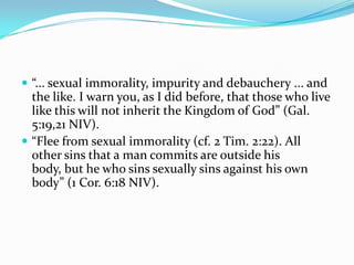  “... sexual immorality, impurity and debauchery ... and
  the like. I warn you, as I did before, that those who live
  like this will not inherit the Kingdom of God” (Gal.
  5:19,21 NIV).
 “Flee from sexual immorality (cf. 2 Tim. 2:22). All
  other sins that a man commits are outside his
  body, but he who sins sexually sins against his own
  body” (1 Cor. 6:18 NIV).
 