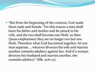  “But from the beginning of the creation, God made
 them male and female. ‘For this reason a man shall
 leave his father and mother and be joined to his
 wife, and the two shall become one flesh’, so then
 (Jesus emphasises) they are no longer two but one
 flesh. Therefore what God has joined together, let not
 man separate ... whoever divorces his wife and marries
 another commits adultery against her. And if a woman
 divorces her husband and marries another, she
 commits adultery” (Mk. 10:6-12).
 