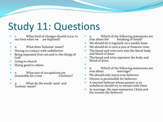 Study 11: Questions
   1.       What kind of changes should occur in      5.      Which of the following statements are
    our lives when we are baptised?                     true about the      breaking of bread?
                                                      We should do it regularly on a weekly basis
   2.      What does ‘holiness’ mean?                 We should do it once a year at Passover time
   Having no contact with unbelievers                 The bread and wine turn into the literal body
   Being separated from sin and to the things of       and blood of Jesus
    God                                                The bread and wine represent the body and
   Going to church                                     blood of Jesus
   Doing good to others                            
                                                      6.      Which of the following statements are
   3.      What sort of occupations are                true about          marriage?
    unsuitable for a true          Christian?          We should only marry true believers
                                                      Divorce is permissible for believers
   4.        What do the words ‘saint’ and            A married believer whose partner is an
    ‘ecclesia’ mean?                                    unbeliever should try to remain with them
                                                       In marriage, the man represents Christ and
                                                        the woman the believers
 