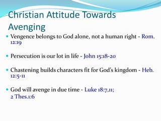 Christian Attitude Towards
 Avenging
 Vengence belongs to God alone, not a human right - Rom.
  12:19

 Persecution is our lot in life - John 15:18-20

 Chastening builds characters fit for God’s kingdom - Heb.
  12:5-11

 God will avenge in due time - Luke 18:7,11;
  2 Thes.1:6
 