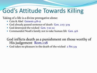 God’s Attitude Towards Killing
Taking of a life is a divine prerogative alone:
      Cain & Abel Genesis 4:8-12
      God already passed sentence of death Gen. 2:17; 3:19
      God destroyed the wicked Gen. 7:21-22
      Commanded Noah’s family not to take human life Gen. 9:6


   God inflicts death as a punishment on those worthy of
    His judgement Rom.1:18
    God takes no pleasure in the death of the wicked 2 Pet.3:9
 