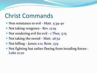 Christ Commands
 Non resistance to evil - Matt. 5:39-40
 Not taking vengence - Rev. 12:19
 Not rendering evil for evil - 1 Thes. 5:15
 Not taking the sword - Matt. 26:52
 Not killing - James 2:11; Rom. 13:9
 Not fighting but rather fleeing from invading forces -
  Luke 21:20
 