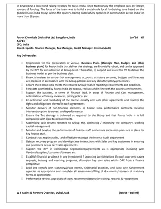 in developing a local fund raising strategy for Oasis India, since traditionally the emphasis was on foreign
sources of funding. The focus of the team was to build a sustainable local fundraising base based on the
goodwill Oasis India enjoys within the country, having successfully operated in communities across India for
more than 18 years.
Fosroc Chemicals (India) Pvt Ltd, Bangalore, India Jun’10 till
Apr’13
CFO, India
Direct reports- Finance Manager, Tax Manager, Credit Manager, Internal Audit
Key Deliverables
 Responsible for the preparation of various Business Plans (Strategic Plan, Budget, and other
business plans) for Fosroc India that deliver the strategy, are financially robust, and can be approved
by the RVP for consideration at Group level. Thereafter, to support and assist the VP to deliver the
business model as per the business plan.
 Financial reviews to ensure that management accounts, statutory accounts, budgets and forecasts
are prepared in accordance with the Group policies and any statutory policy/procedures.
 Ensure that Fosroc India meets the required Group finance reporting requirements and deadlines.
 Forecasts submitted by Fosroc India are robust, realistic and in-line with the business environment.
 Support the business, in terms of Finance lead, in areas of Finance and Cost management,
optimization, efficiency measures, pricing policy, etc.
 Co-ordination and concluding of the license, royalty and such other agreements and monitor the
rights and obligations thereof in such agreements
 Monitor delivery of non-financial elements of Fosroc India performance contracts. Develop
intervention plans to correct underperformance
 Ensure the Tax strategy is delivered as required by the Group and that Fosroc India is in full
compliance with local tax requirements.
 Maximizing cash returns remitted to Group HO, optimizing / improving the company’s working
capital management
 Monitor and develop the performance of finance staff, and ensure succession plans are in place for
key finance staff.
 Conduct cross region audits, and effectively manage the Internal Audit department
 Debtors recovery program and develop close interactions with Sales and key customers in ensuring
our customers pay as per Trade agreements
 Support the RVP in commercial negotiations/agreements as is appropriate including with
Vendors/suppliers/customers/Lawyers etc
 Establish financial prudence in any investment / operating considerations through approved capex
requests, training and coaching programs, champion key user roles within DAX from a finance
perspective
 Lead and comply with statutory/group norms, Secretarial practices, and liaise with Government
agencies as appropriate and complete all assessments/filing of documents/recovery of statutory
forms as appropriate.
 Performance review, appraisals of team, recommendations for training, rewards & recognitions
W S Atkins & Partners Overseas, Dubai, UAE (Jan’08 – Dec’09)
 