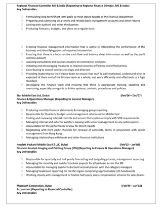 Regional Financial Controller ME & India (Reporting to Regional Finance Director, ME & India)
Key Deliverables
 Formulating long term/short term goals to meet stated targets of the financial department
 Preparing and submitting on a timely and reliable basis management accounts and other returns
 Liaising with auditors and other third parties
 Producing forecasts, budgets, and plans on a regular basis
 Creating financial management information that is useful in interpreting the performance of the
business and identifying points of required intervention
 Ensuring that there is a focus on the cash flow and balance sheet information as well as the profit
and loss account
 Assisting consultants and business leaders on commercial decisions
 Initiating and encouraging measures to improve business efficiency and effectiveness
 Contributing to overall business strategy and direction
 Providing leadership to the Finance team to ensure that staff is well motivated, understand what is
expected of them and of the finance team as a whole, and work efficiently and effectively to a high
standard.
 Developing the Finance team and ensuring that there is appropriate training, coaching and
mentoring, especially as regards to Atkins systems, controls, procedures and policies.
Star Middle East Ltd, Dubai (Feb’06 – Dec’07)
Finance & Operations Manager (Reporting to General Manager)
Key Deliverables
 Producing monthly financial statements & managing group reporting
 Responsible for Quarterly budgets and management reforecast for Middle East
 Testing and reviewing internal controls and ensure that systems comply with SOX requirements
 Managing internal and external auditors. Liaising with senior management on any action points.
 Accountable for the performance review for direct reports
 Negotiating with third party channels for renewal of contracts, terms in conjunction with senior
management from Hong Kong
 Managing relationships with banks and other financial institutions
Hewlett Packard Middle East FZ LLC, Dubai (Feb’02 – Jan’06)
Financial Analyst-Imaging and Printing Group (IPG) (Reporting to Finance & Operations Manager)
Key Deliverables
 Responsible for quarterly and half yearly forecasting and budgeting process, management reporting
 Managing the monthly and quarterly rebate payouts for all partners across the ME
 Accountable for managing quarterly discount accrual process with the category managers
 Managing headcount reporting for the ISE region comprising approximately 325 headcounts
 Working closely with management to finalize half yearly sales compensation scheme for sales teams
Microsoft Corporation, Dubai (Feb’99 – Jan’02)
Accountant (Reporting to Financial Controller)
Key Deliverables
 