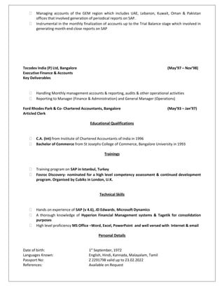  Managing accounts of the GEM region which includes UAE, Lebanon, Kuwait, Oman & Pakistan
offices that involved generation of periodical reports on SAP.
 Instrumental in the monthly finalization of accounts up to the Trial Balance stage which involved in
generating month end close reports on SAP
Tecodev India (P) Ltd, Bangalore (May’97 – Nov’98)
Executive Finance & Accounts
Key Deliverables
 Handling Monthly management accounts & reporting, audits & other operational activities
 Reporting to Manager (Finance & Administration) and General Manager (Operations)
Ford Rhodes Park & Co- Chartered Accountants, Bangalore (May’93 – Jan’97)
Articled Clerk
Educational Qualifications
 C.A. (Int) from Institute of Chartered Accountants of India in 1996
 Bachelor of Commerce from St Josephs College of Commerce, Bangalore University in 1993
Trainings
 Training program on SAP in Istanbul, Turkey
 Fosroc Discovery- nominated for a high level competency assessment & continued development
program. Organised by Cubiks in London, U.K.
Technical Skills
 Hands on experience of SAP (v 4.6), JD Edwards, Microsoft Dynamics
 A thorough knowledge of Hyperion Financial Management systems & Tagetik for consolidation
purposes
 High level proficiency MS Office –Word, Excel, PowerPoint and well versed with Internet & email
Personal Details
Date of birth: 1st
September, 1972
Languages Known: English, Hindi, Kannada, Malayalam, Tamil
Passport No: Z 2291798 valid up to 23.02.2022
References: Available on Request
 