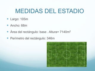 MEDIDAS DEL ESTADIO
 Largo: 105m
 Ancho: 68m
 Área del rectángulo: base . Altura= 7140m2
 Perímetro del rectángulo: 346m
 