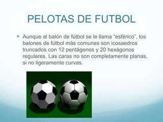 PELOTAS DE FUTBOL
 Aunque al balón de fútbol se le llama “esférico”, los
balones de fútbol más comunes son icosaedros
truncados con 12 pentágonos y 20 hexágonos
regulares. Las caras no son completamente planas,
si no ligeramente curvas.
 