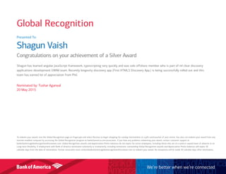 Presented To:
Shagun Vaish
Congratulations on your achievement of a Silver Award
Shagun has learned angular JavaScript framework, typescripting very quickly and was sole offshore member who is part of ml clear discovery
applications development GWIM team. Recently longevity discovery app (First HTML5 Discovery App.) is being successfully rolled out and this
team has earned lot of appreciation from Phil.
Nominated by: Tushar Agarwal
20 May 2015
To redeem your award, visit the Global Recognition page on Flagscape and select Receive to begin shopping for catalog merchandise or a gift card/voucher of your choice. You also can redeem your award from any
internet-enabled computer by accessing the Global Recognition program at bankofamerica.com/associates. If you have any problems redeeming your award, contact customer support at
bankofamericaglobalrecognition@octanner.com. Global Recognition awards and Appreciation Points balances do not expire for active employees, including those who are on a paid or unpaid leave of absence or on
Long-term Disability. If employment with Bank of America terminates voluntarily or involuntarily, including retirement, outstanding Global Recognition awards and Appreciation Points balances will expire 30
calendar days from the date of termination. Former associates must contactbankofamericaglobalrecognition@octanner.com to redeem your award. No exceptions will be made 30 calendar days after termination.
We’re better when we’re connected
Global Recognition
 