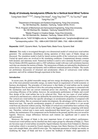 Study of Unsteady Aerodynamic Effects for a Vertical Axial Wind Turbine
Tzong-Hann Shieh1,2,3,a,#
, Charng-Chin Hsiao2
, Yung-Ting Chen1,2,b
, Ya-Tzu Hsu3,c
and
Yang-Hsu Liao1,d
1
Department of Aerospace and Systems Engineering, Feng Chia University,
No.100 Wenhwa Rd., Seatwen, Taichung, Taiwan 40724, R.O.C.
2
Ph.D. Program of Mechanical and Aeronautical Engineering, Feng Chia University,
No.100 Wenhwa Rd., Seatwen, Taichung Taiwan40724,R.O.C.
3
Master Program in Creative Design, Feng Chia University,
No.100 Wenhwa Rd., Seatwen, Taichung, Taiwan 40724, R.O.C.
a
thshieh@fcu.edu.tw, b
m0211619@fcu.edu.tw, c
tarisa284@gmail.com, d
yanghsuliao@hotmail.com
#
corresponding author / TEL: +886-4-24517250 EXT.3960-, FAX: +886-4-24510862
Keywords: VAWT, Dynamic Mesh, Tip Speed Ratio, Blade Force, Dynamic Stall
Abstract. This study is investigated through a two dimensional model of vertical-axis wind turbine
generator. The aerodynamic disturbances during operation of three types of blades design are
discussed. The simulation model is built by lateral section profile of the vertical-axis wind turbine.
Varied tip speed ratios are involved in the simulating conditions. Computational domain contains
both dynamic and stationary mesh. Numerical method is used to solve unsteady Reynold’s average
Navier-Stokes (RANS) equations and k-ω SST turbulence model with near wall correlation function
such that can simulate the motion of blades. The interactions of blades are indicated by distribution of
action forces, average torque and dynamic stall in different rotational position of blades. The results
are preliminary discussions of structural and aerodynamic effects of vertical-axis wind turbine
generator, and will be validated through experiment in the future.
Introduction
In recent years, the global renewable energy and new energy developing area, wind power is the
one of the most potential renewable energy, no matter based on requirement of world economic or
business development. The principles of wind power is that blades of wind turbine can be rotated
through breeze flow by and then to drive the converting mechanism. The generator is connected with
the mechanism such that can convert rotational power into electricity. To obtain the optimized
converting efficiency of the turbine, however, the aerodynamic performance of blades and overall
flow design of the wind turbine has to be achieved first. There are two types of wind turbine,
vertical-axis and lateral-axis, which are defined by the axial direction of the generator of wind turbine.
The vertical-axis wind turbine has specific advantages on aerodynamic properties if compared with
lateral wind turbine. But on commercial market development, the advantages will be taken over by
lateral-axis type. The specific aerodynamic property of vertical-axis wind turbine is it can accept
wind from any direction without yawing. The blades of vertical-axis wind turbine have uniform wing
sections in the direction of span and untwist, which is the biggest difference comparing with lateral
one. Therefore, vertical type is more easily manufactured than lateral type. For vertical-axis wind
turbine, the maintainance of its components can be finished on the ground, and this also cost saved for
logisitic. However, torque differences between each rotation are significant and it cannot be
self-activated [1].
Moreover, the design of blade is the most important factor of wind turbine’s performance.
Vertical-axis wind turbines can be classfied into three major groups by silhouette of blade [1]. There
are Savonius type of wind turbine invented by Sigurd Johannes Savonius from Finland [2], Darrieus
wind turbine which is invented by French engineer Georges Jean Marie Darrieus [3], and Darrieus
type with straight blads, also called H-rotor type. The important parameters of design are mainly on
modifying the shape of blade and how to control the feedback of blades when approaches to
 