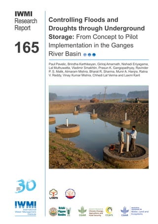 IWMI
Research
Report
Controlling Floods and
Droughts through Underground
Storage: From Concept to Pilot
Implementation in the Ganges
River Basin
Paul Pavelic, Brindha Karthikeyan, Giriraj Amarnath, Nishadi Eriyagama,
Lal Muthuwatta, Vladimir Smakhtin, Prasun K. Gangopadhyay, Ravinder
P. S. Malik, Atmaram Mishra, Bharat R. Sharma, Munir A. Hanjra, Ratna
V. Reddy, Vinay Kumar Mishra, Chhedi Lal Verma and Laxmi Kant
165
1985
2015
 