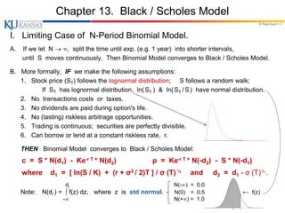 © Paul Koch 1-1
Chapter 13. Black / Scholes Model
I. Limiting Case of N-Period Binomial Model.
A. If we let N  , split the time until exp. (e.g. 1 year) into shorter intervals,
until S moves continuously. Then Binomial Model converges to Black / Scholes Model.
B. More formally, IF we make the following assumptions:
1. Stock price (ST) follows the lognormal distribution; S follows a random walk;
If ST has lognormal distribution, ln(ST ) & ln(ST /S) have normal distribution.
2. No transactions costs or taxes.
3. No dividends are paid during option's life.
4. No (lasting) riskless arbitrage opportunities.
5. Trading is continuous; securities are perfectly divisible.
6. Can borrow or lend at a constant riskless rate, r.
THEN Binomial Model converges to Black / Scholes Model:
c = S * N(d1) - Ke-r T * N(d2) p = Ke-r T * N(-d2) - S * N(-d1)
where d1 = [ ln(S / K) + (r + σ2 / 2)T ] / σ (T) ½ and d2 = d1 - σ (T)½ .
di N(-) = 0.0
Note: N(di ) = ∫ f(z) dz, where z is std normal. N(0) = 0.5 ← f(z)
- N(+) = 1.0
 
