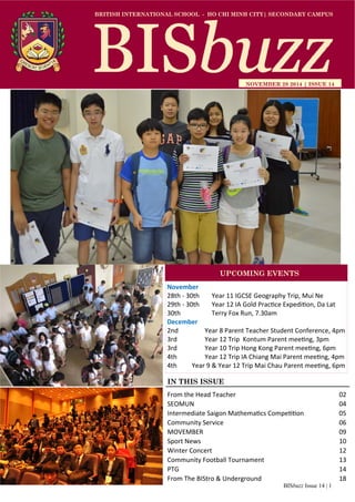 BISbuzz Issue 14 | 1
BRITISH INTERNATIONAL SCHOOL - HO CHI MINH CITY| SECONDARY CAMPUS
NOVEMBER 28 2014 | ISSUE 14
IN THIS ISSUE
From the Head Teacher          02 
SEOMUN              04 
Intermediate Saigon Mathema cs Compe on    05 
Community Service            06 
MOVEMBER              09 
Sport News              10 
Winter Concert            12 
Community Football Tournament        13 
PTG                14 
From The BIStro & Underground        18 
November 
28th ‐ 30th   Year 11 IGCSE Geography Trip, Mui Ne 
29th ‐ 30th    Year 12 IA Gold Prac ce Expedi on, Da Lat 
30th     Terry Fox Run, 7.30am 
December 
2nd            Year 8 Parent Teacher Student Conference, 4pm 
3rd            Year 12 Trip  Kontum Parent mee ng, 3pm 
3rd            Year 10 Trip Hong Kong Parent mee ng, 6pm 
4th            Year 12 Trip IA Chiang Mai Parent mee ng, 4pm 
4th    Year 9 & Year 12 Trip Mai Chau Parent mee ng, 6pm 
UPCOMING EVENTS
 