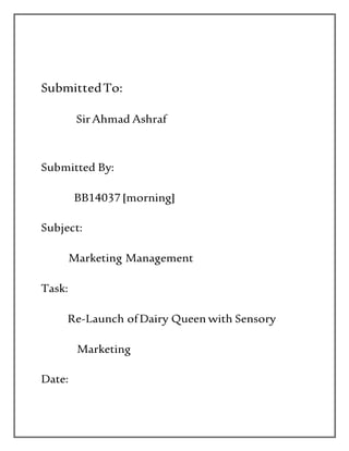 SubmittedTo:
SirAhmad Ashraf
Submitted By:
BB14037 [morning]
Subject:
Marketing Management
Task:
Re-Launch ofDairy Queen with Sensory
Marketing
Date:
 