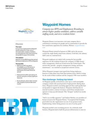 Case Study
IBM Software Real Estate
Waypoint Homes is an innovative real estate company that is
committed to investing in its people and its communities to provide the
best rental home experience for residents. Website: waypointhomes.
com
Waypoint Homes started its business in 2008, and in the process
created the single-family rental home industry. Until then, the industry
didn’t exist on a national level.
Waypoint employees are tasked with creating the best possible
experience for the residents living in the company’s 15,000+ homes
under management, which are located across the United States. The
services they provide – property management, leasing, and home
maintenance – are essential to exceptional customer service.
When Waypoint managers must spend time hiring employees,
however, it takes them away from their primary focus, which is caring
for the needs of their residents and the company’s 500+ team members.
The challenge: finding top talent
As Waypoint quickly evolved from a start-up to a mid-sized public
company, it dealt with several periods of rapid growth. During these
times, Waypoint needed a recruiting approach that could quickly find
strong talent to support the business. Waypoint relied heavily on
internal recruiters, contract recruiters, search firms and placement
agencies to keep up with demand. This “shotgun” method was mostly
ineffective.
“And it was terribly expensive,” said Andrew Bartlow, vice president of
human resources for Waypoint Homes. “I recognized that bringing
good talent into the organization was one of our greatest needs.
Implementing a better hiring process was one of our key goals.”
Waypoint needed a new recruiting process. As a relatively small
business, Waypoint had to build the process infrastructure to meet its
Waypoint Homes
Company uses RPO and Employment Branding to
attract higher quality candidates, address variable
staffing needs, and serve residents better
Overview
The need
During times of rapid growth as Waypoint
quickly evolved from a start-up to a
mid-sized public company, it needed a
recruiting approach that could quickly find
strong talent to support the business.
The solution
Waypoint choose IBM Kenexa Recruitment
Services to implement an RPO at Waypoint.
The benefits
•	 IBM Kenexa RPO was able to
immediately source 100 percent of
Waypoint’s targeted hiring needs,
lowering the cost of each hire by 20
percent
•	 Reduced time to fill for open jobs by 35
percent, saving the company significant
resources
•	 By recruiting for culture match, turnover
rates dropped 22 percent after seven
months
 