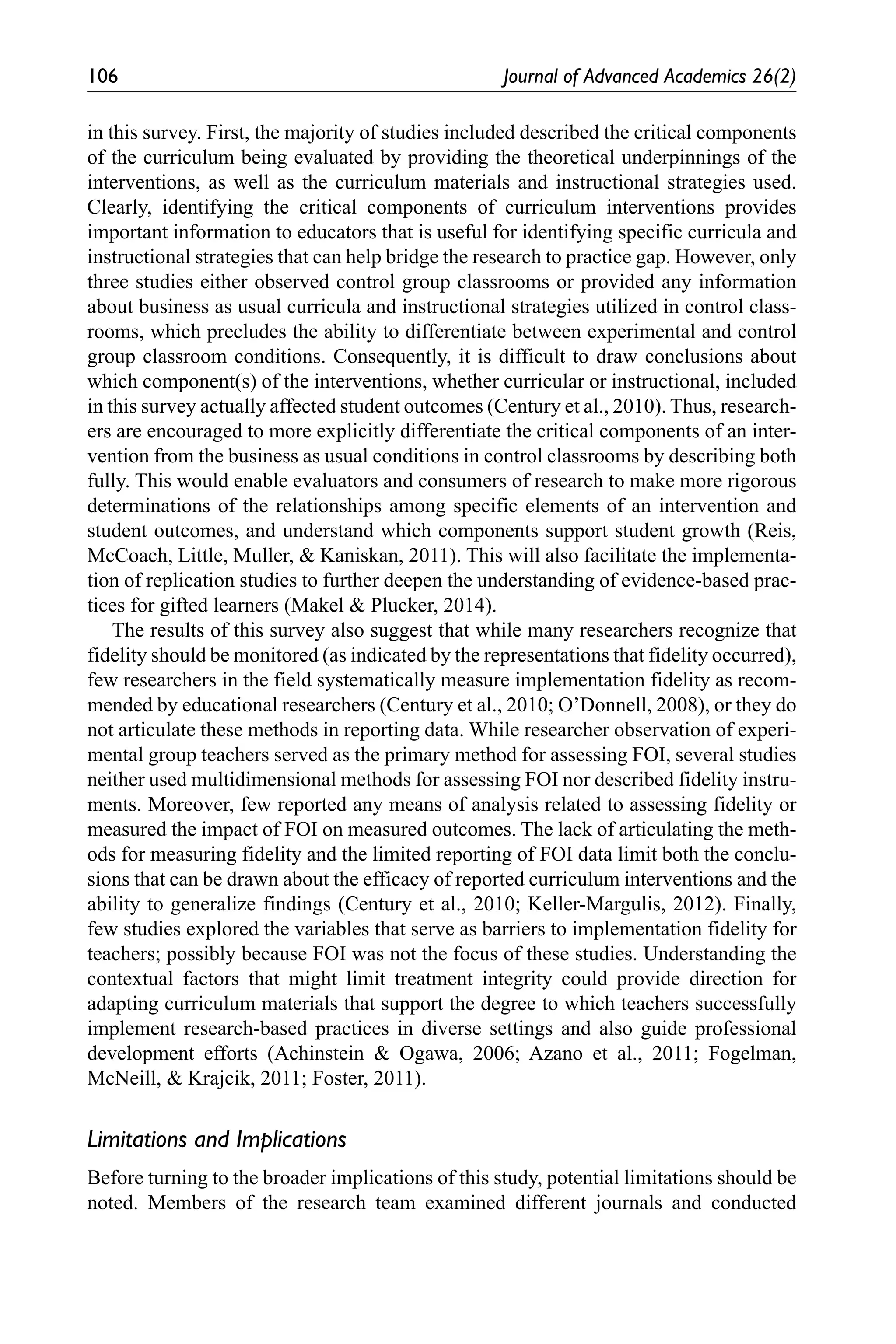 106	 Journal of Advanced Academics 26(2)
in this survey. First, the majority of studies included described the critical components
of the curriculum being evaluated by providing the theoretical underpinnings of the
interventions, as well as the curriculum materials and instructional strategies used.
Clearly, identifying the critical components of curriculum interventions provides
important information to educators that is useful for identifying specific curricula and
instructional strategies that can help bridge the research to practice gap. However, only
three studies either observed control group classrooms or provided any information
about business as usual curricula and instructional strategies utilized in control class-
rooms, which precludes the ability to differentiate between experimental and control
group classroom conditions. Consequently, it is difficult to draw conclusions about
which component(s) of the interventions, whether curricular or instructional, included
in this survey actually affected student outcomes (Century et al., 2010). Thus, research-
ers are encouraged to more explicitly differentiate the critical components of an inter-
vention from the business as usual conditions in control classrooms by describing both
fully. This would enable evaluators and consumers of research to make more rigorous
determinations of the relationships among specific elements of an intervention and
student outcomes, and understand which components support student growth (Reis,
McCoach, Little, Muller, & Kaniskan, 2011). This will also facilitate the implementa-
tion of replication studies to further deepen the understanding of evidence-based prac-
tices for gifted learners (Makel & Plucker, 2014).
The results of this survey also suggest that while many researchers recognize that
fidelity should be monitored (as indicated by the representations that fidelity occurred),
few researchers in the field systematically measure implementation fidelity as recom-
mended by educational researchers (Century et al., 2010; O’Donnell, 2008), or they do
not articulate these methods in reporting data. While researcher observation of experi-
mental group teachers served as the primary method for assessing FOI, several studies
neither used multidimensional methods for assessing FOI nor described fidelity instru-
ments. Moreover, few reported any means of analysis related to assessing fidelity or
measured the impact of FOI on measured outcomes. The lack of articulating the meth-
ods for measuring fidelity and the limited reporting of FOI data limit both the conclu-
sions that can be drawn about the efficacy of reported curriculum interventions and the
ability to generalize findings (Century et al., 2010; Keller-Margulis, 2012). Finally,
few studies explored the variables that serve as barriers to implementation fidelity for
teachers; possibly because FOI was not the focus of these studies. Understanding the
contextual factors that might limit treatment integrity could provide direction for
adapting curriculum materials that support the degree to which teachers successfully
implement research-based practices in diverse settings and also guide professional
development efforts (Achinstein & Ogawa, 2006; Azano et al., 2011; Fogelman,
McNeill, & Krajcik, 2011; Foster, 2011).
Limitations and Implications
Before turning to the broader implications of this study, potential limitations should be
noted. Members of the research team examined different journals and conducted
 